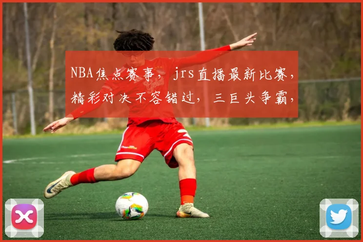 NBA焦点赛事，jrs直播最新比赛，精彩对决不容错过，三巨头争霸，谁将问鼎
