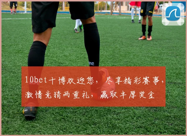 10bet十博欢迎您，尽享精彩赛事，激情竞猜两重礼，赢取丰厚奖金